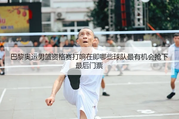 巴黎奥运男篮资格赛打响在即哪些球队最有机会抢下最后门票