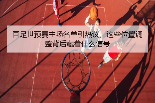 国足世预赛主场名单引热议，这些位置调整背后藏着什么信号