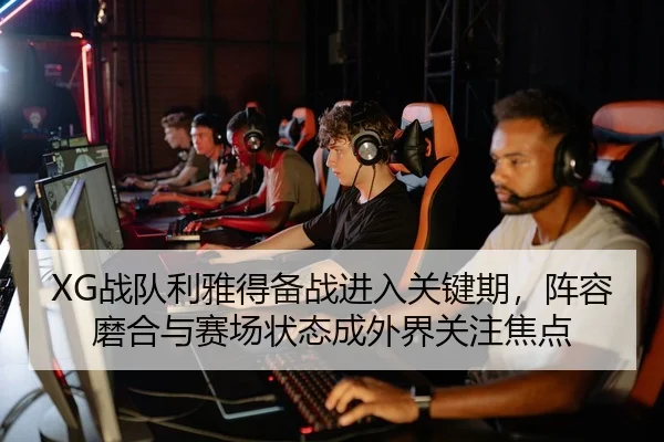 XG战队利雅得备战进入关键期，阵容磨合与赛场状态成外界关注焦点