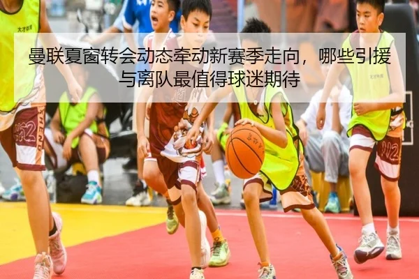 曼联夏窗转会动态牵动新赛季走向，哪些引援与离队最值得球迷期待 | jiuyou